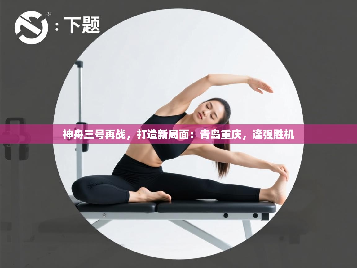 神舟三号再战,打造新局面:青岛重庆,逢强胜机 第2张